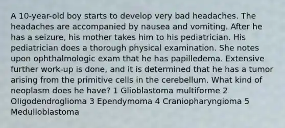 A 10-year-old boy starts to develop very bad headaches. The headaches are accompanied by nausea and vomiting. After he has a seizure, his mother takes him to his pediatrician. His pediatrician does a thorough physical examination. She notes upon ophthalmologic exam that he has papilledema. Extensive further work-up is done, and it is determined that he has a tumor arising from the primitive cells in the cerebellum. What kind of neoplasm does he have? 1 Glioblastoma multiforme 2 Oligodendroglioma 3 Ependymoma 4 Craniopharyngioma 5 Medulloblastoma