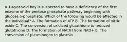 A 10-year-old boy is suspected to have a deficiency of the first enzyme of the pentose phosphate pathway beginning with glucose 6-phosphate. Which of the following would be affected in the individual? A. The formation of ATP B. The formation of nitric oxide C. The conversion of oxidized glutathione to reduced glutathione D. The formation of NADH from NAD+ E. The conversion of plasminogen to plasmin