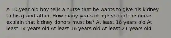 A 10-year-old boy tells a nurse that he wants to give his kidney to his grandfather. How many years of age should the nurse explain that kidney donors must be? At least 18 years old At least 14 years old At least 16 years old At least 21 years old