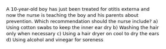 A 10-year-old boy has just been treated for otitis externa and now the nurse is teaching the boy and his parents about prevention. Which recommendation should the nurse include? a) Using cotton swabs to keep the inner ear dry b) Washing the hair only when necessary c) Using a hair dryer on cool to dry the ears d) Using alcohol and vinegar for soreness