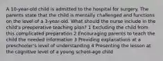 A 10-year-old child is admitted to the hospital for surgery. The parents state that the child is mentally challenged and functions on the level of a 3-year-old. What should the nurse include in the child's preoperative teaching plan? 1 Excluding the child from this complicated preparation 2 Encouraging parents to teach the child the needed information 3 Providing explanations at a preschooler's level of understanding 4 Presenting the lesson at the cognitive level of a young school-age child