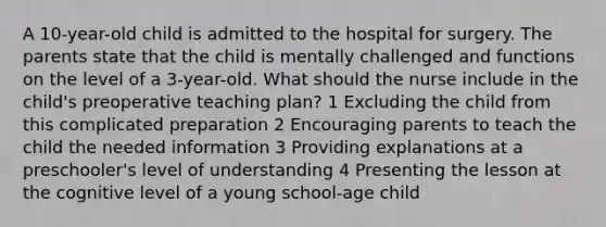 A 10-year-old child is admitted to the hospital for surgery. The parents state that the child is mentally challenged and functions on the level of a 3-year-old. What should the nurse include in the child's preoperative teaching plan? 1 Excluding the child from this complicated preparation 2 Encouraging parents to teach the child the needed information 3 Providing explanations at a preschooler's level of understanding 4 Presenting the lesson at the cognitive level of a young school-age child