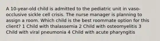 A 10-year-old child is admitted to the pediatric unit in vaso-occlusive sickle cell crisis. The nurse manager is planning to assign a room. Which child is the best roommate option for this client? 1 Child with thalassemia 2 Child with osteomyelitis 3 Child with viral pneumonia 4 Child with acute pharyngitis