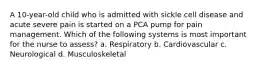 A 10-year-old child who is admitted with sickle cell disease and acute severe pain is started on a PCA pump for pain management. Which of the following systems is most important for the nurse to assess? a. Respiratory b. Cardiovascular c. Neurological d. Musculoskeletal