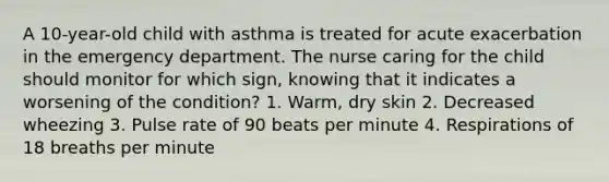 A 10-year-old child with asthma is treated for acute exacerbation in the emergency department. The nurse caring for the child should monitor for which sign, knowing that it indicates a worsening of the condition? 1. Warm, dry skin 2. Decreased wheezing 3. Pulse rate of 90 beats per minute 4. Respirations of 18 breaths per minute