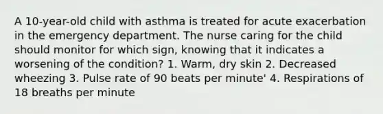 A 10-year-old child with asthma is treated for acute exacerbation in the emergency department. The nurse caring for the child should monitor for which sign, knowing that it indicates a worsening of the condition? 1. Warm, dry skin 2. Decreased wheezing 3. Pulse rate of 90 beats per minute' 4. Respirations of 18 breaths per minute