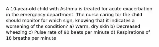 A 10-year-old child with Asthma is treated for acute exacerbation in the emergency department. The nurse caring for the child should monitor for which sign, knowing that it indicates a worsening of the condition? a) Warm, dry skin b) Decreased wheezing c) Pulse rate of 90 beats per minute d) Respirations of 18 breaths per minute