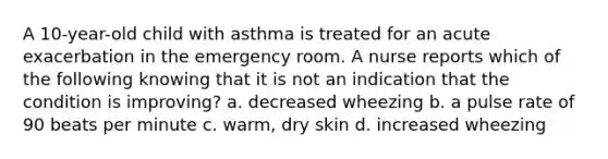 A 10-year-old child with asthma is treated for an acute exacerbation in the emergency room. A nurse reports which of the following knowing that it is not an indication that the condition is improving? a. decreased wheezing b. a pulse rate of 90 beats per minute c. warm, dry skin d. increased wheezing