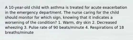 A 10-year-old child with asthma is treated for acute exacerbation in the emergency department. The nurse caring for the child should monitor for which sign, knowing that it indicates a worsening of the condition? 1. Warm, dry skin 2. Decreased wheezing 3. Pulse rate of 90 beats/minute 4. Respirations of 18 breaths/minute