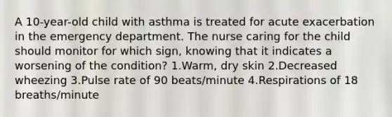 A 10-year-old child with asthma is treated for acute exacerbation in the emergency department. The nurse caring for the child should monitor for which sign, knowing that it indicates a worsening of the condition? 1.Warm, dry skin 2.Decreased wheezing 3.Pulse rate of 90 beats/minute 4.Respirations of 18 breaths/minute