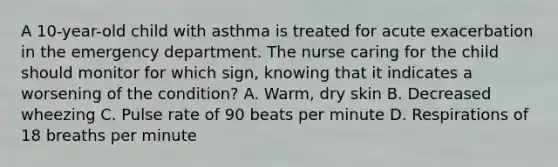 A 10-year-old child with asthma is treated for acute exacerbation in the emergency department. The nurse caring for the child should monitor for which sign, knowing that it indicates a worsening of the condition? A. Warm, dry skin B. Decreased wheezing C. Pulse rate of 90 beats per minute D. Respirations of 18 breaths per minute