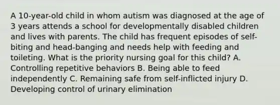 A 10-year-old child in whom autism was diagnosed at the age of 3 years attends a school for developmentally disabled children and lives with parents. The child has frequent episodes of self-biting and head-banging and needs help with feeding and toileting. What is the priority nursing goal for this child? A. Controlling repetitive behaviors B. Being able to feed independently C. Remaining safe from self-inflicted injury D. Developing control of urinary elimination