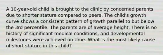 A 10-year-old child is brought to the clinic by concerned parents due to shorter stature compared to peers. The child's growth curve shows a consistent pattern of growth parallel to but below the 3rd percentile. The parents are of average height. There is no history of significant medical conditions, and developmental milestones were achieved on time. What is the most likely cause of short stature in this child?