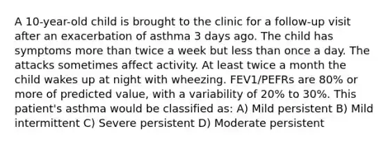 A 10-year-old child is brought to the clinic for a follow-up visit after an exacerbation of asthma 3 days ago. The child has symptoms more than twice a week but less than once a day. The attacks sometimes affect activity. At least twice a month the child wakes up at night with wheezing. FEV1/PEFRs are 80% or more of predicted value, with a variability of 20% to 30%. This patient's asthma would be classified as: A) Mild persistent B) Mild intermittent C) Severe persistent D) Moderate persistent