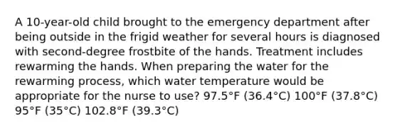 A 10-year-old child brought to the emergency department after being outside in the frigid weather for several hours is diagnosed with second-degree frostbite of the hands. Treatment includes rewarming the hands. When preparing the water for the rewarming process, which water temperature would be appropriate for the nurse to use? 97.5°F (36.4°C) 100°F (37.8°C) 95°F (35°C) 102.8°F (39.3°C)