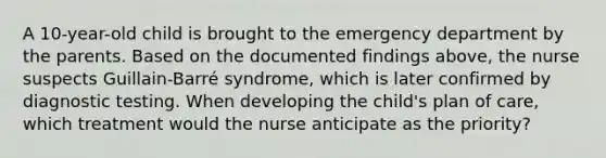 A 10-year-old child is brought to the emergency department by the parents. Based on the documented findings above, the nurse suspects Guillain-Barré syndrome, which is later confirmed by diagnostic testing. When developing the child's plan of care, which treatment would the nurse anticipate as the priority?