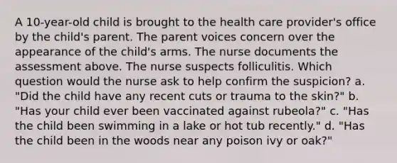 A 10-year-old child is brought to the health care provider's office by the child's parent. The parent voices concern over the appearance of the child's arms. The nurse documents the assessment above. The nurse suspects folliculitis. Which question would the nurse ask to help confirm the suspicion? a. "Did the child have any recent cuts or trauma to the skin?" b. "Has your child ever been vaccinated against rubeola?" c. "Has the child been swimming in a lake or hot tub recently." d. "Has the child been in the woods near any poison ivy or oak?"