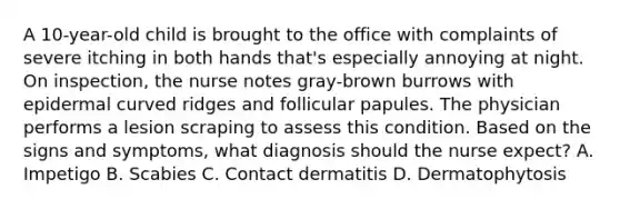 A 10-year-old child is brought to the office with complaints of severe itching in both hands that's especially annoying at night. On inspection, the nurse notes gray-brown burrows with epidermal curved ridges and follicular papules. The physician performs a lesion scraping to assess this condition. Based on the signs and symptoms, what diagnosis should the nurse expect? A. Impetigo B. Scabies C. Contact dermatitis D. Dermatophytosis