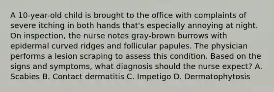 A 10-year-old child is brought to the office with complaints of severe itching in both hands that's especially annoying at night. On inspection, the nurse notes gray-brown burrows with epidermal curved ridges and follicular papules. The physician performs a lesion scraping to assess this condition. Based on the signs and symptoms, what diagnosis should the nurse expect? A. Scabies B. Contact dermatitis C. Impetigo D. Dermatophytosis