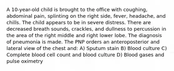 A 10-year-old child is brought to the office with coughing, abdominal pain, splinting on the right side, fever, headache, and chills. The child appears to be in severe distress. There are decreased breath sounds, crackles, and dullness to percussion in the area of the right middle and right lower lobe. The diagnosis of pneumonia is made. The PNP orders an anteroposterior and lateral view of the chest and: A) Sputum stain B) Blood culture C) Complete blood cell count and blood culture D) Blood gases and pulse oximetry