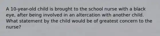 A 10-year-old child is brought to the school nurse with a black eye, after being involved in an altercation with another child. What statement by the child would be of greatest concern to the nurse?