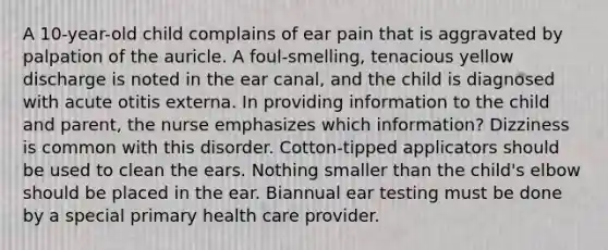 A 10-year-old child complains of ear pain that is aggravated by palpation of the auricle. A foul-smelling, tenacious yellow discharge is noted in the ear canal, and the child is diagnosed with acute otitis externa. In providing information to the child and parent, the nurse emphasizes which information? Dizziness is common with this disorder. Cotton-tipped applicators should be used to clean the ears. Nothing smaller than the child's elbow should be placed in the ear. Biannual ear testing must be done by a special primary health care provider.