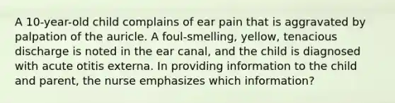 A 10-year-old child complains of ear pain that is aggravated by palpation of the auricle. A foul-smelling, yellow, tenacious discharge is noted in the ear canal, and the child is diagnosed with acute otitis externa. In providing information to the child and parent, the nurse emphasizes which information?