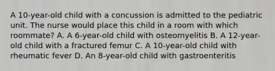 A 10-year-old child with a concussion is admitted to the pediatric unit. The nurse would place this child in a room with which roommate? A. A 6-year-old child with osteomyelitis B. A 12-year-old child with a fractured femur C. A 10-year-old child with rheumatic fever D. An 8-year-old child with gastroenteritis