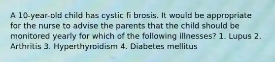 A 10-year-old child has cystic fi brosis. It would be appropriate for the nurse to advise the parents that the child should be monitored yearly for which of the following illnesses? 1. Lupus 2. Arthritis 3. Hyperthyroidism 4. Diabetes mellitus