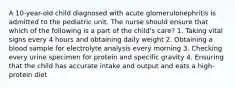 A 10-year-old child diagnosed with acute glomerulonephritis is admitted to the pediatric unit. The nurse should ensure that which of the following is a part of the child's care? 1. Taking vital signs every 4 hours and obtaining daily weight 2. Obtaining a blood sample for electrolyte analysis every morning 3. Checking every urine specimen for protein and specific gravity 4. Ensuring that the child has accurate intake and output and eats a high-protein diet