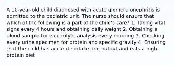 A 10-year-old child diagnosed with acute glomerulonephritis is admitted to the pediatric unit. The nurse should ensure that which of the following is a part of the child's care? 1. Taking vital signs every 4 hours and obtaining daily weight 2. Obtaining a blood sample for electrolyte analysis every morning 3. Checking every urine specimen for protein and specific gravity 4. Ensuring that the child has accurate intake and output and eats a high-protein diet