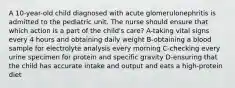 A 10-year-old child diagnosed with acute glomerulonephritis is admitted to the pediatric unit. The nurse should ensure that which action is a part of the child's care? A-taking vital signs every 4 hours and obtaining daily weight B-obtaining a blood sample for electrolyte analysis every morning C-checking every urine specimen for protein and specific gravity D-ensuring that the child has accurate intake and output and eats a high-protein diet