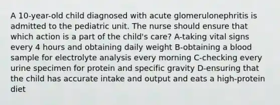 A 10-year-old child diagnosed with acute glomerulonephritis is admitted to the pediatric unit. The nurse should ensure that which action is a part of the child's care? A-taking vital signs every 4 hours and obtaining daily weight B-obtaining a blood sample for electrolyte analysis every morning C-checking every urine specimen for protein and specific gravity D-ensuring that the child has accurate intake and output and eats a high-protein diet