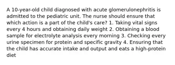 A 10-year-old child diagnosed with acute glomerulonephritis is admitted to the pediatric unit. The nurse should ensure that which action is a part of the child's care? 1. Taking vital signs every 4 hours and obtaining daily weight 2. Obtaining a blood sample for electrolyte analysis every morning 3. Checking every urine specimen for protein and specific gravity 4. Ensuring that the child has accurate intake and output and eats a high-protein diet