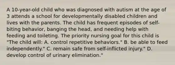 A 10-year-old child who was diagnosed with autism at the age of 3 attends a school for developmentally disabled children and lives with the parents. The child has frequent episodes of self-biting behavior, banging the head, and needing help with feeding and toileting. The priority nursing goal for this child is "The child will: A. control repetitive behaviors." B. be able to feed independently." C. remain safe from self-inflicted injury." D. develop control of urinary elimination."