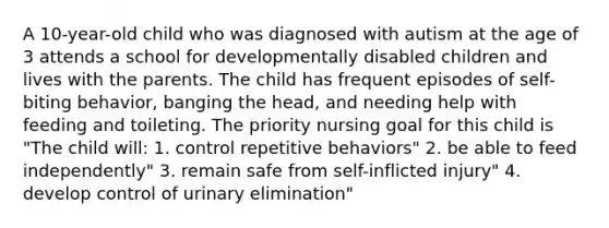 A 10-year-old child who was diagnosed with autism at the age of 3 attends a school for developmentally disabled children and lives with the parents. The child has frequent episodes of self-biting behavior, banging the head, and needing help with feeding and toileting. The priority nursing goal for this child is "The child will: 1. control repetitive behaviors" 2. be able to feed independently" 3. remain safe from self-inflicted injury" 4. develop control of urinary elimination"