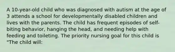 A 10-year-old child who was diagnosed with autism at the age of 3 attends a school for developmentally disabled children and lives with the parents. The child has frequent episodes of self-biting behavior, hanging the head, and needing help with feeding and toileting. The priority nursing goal for this child is "The child will: