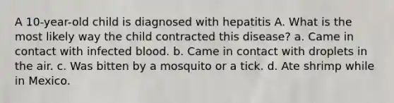 A 10-year-old child is diagnosed with hepatitis A. What is the most likely way the child contracted this disease? a. Came in contact with infected blood. b. Came in contact with droplets in the air. c. Was bitten by a mosquito or a tick. d. Ate shrimp while in Mexico.