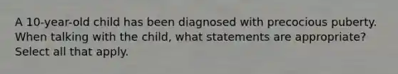 A 10-year-old child has been diagnosed with precocious puberty. When talking with the child, what statements are appropriate? Select all that apply.