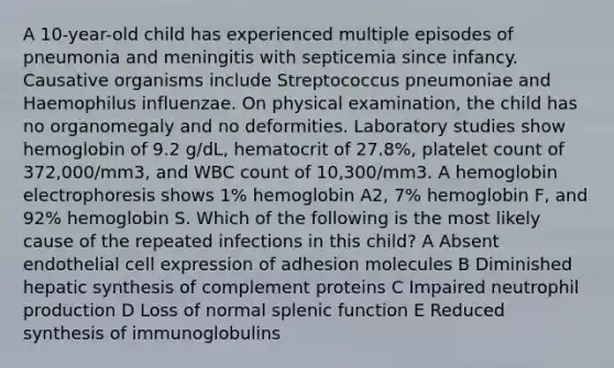 A 10-year-old child has experienced multiple episodes of pneumonia and meningitis with septicemia since infancy. Causative organisms include Streptococcus pneumoniae and Haemophilus influenzae. On physical examination, the child has no organomegaly and no deformities. Laboratory studies show hemoglobin of 9.2 g/dL, hematocrit of 27.8%, platelet count of 372,000/mm3, and WBC count of 10,300/mm3. A hemoglobin electrophoresis shows 1% hemoglobin A2, 7% hemoglobin F, and 92% hemoglobin S. Which of the following is the most likely cause of the repeated infections in this child? A Absent endothelial cell expression of adhesion molecules B Diminished hepatic synthesis of complement proteins C Impaired neutrophil production D Loss of normal splenic function E Reduced synthesis of immunoglobulins