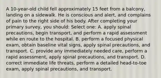 A 10-year-old child fell approximately 15 feet from a balcony, landing on a sidewalk. He is conscious and alert, and complains of pain to the right side of his body. After completing your primary survey, you should: Select one: A. apply spinal precautions, begin transport, and perform a rapid assessment while en route to the hospital. B. perform a focused physical exam, obtain baseline vital signs, apply spinal precautions, and transport. C. provide any immediately needed care, perform a rapid assessment, apply spinal precautions, and transport. D. correct immediate life threats, perform a detailed head-to-toe exam, apply spinal precautions, and transport.