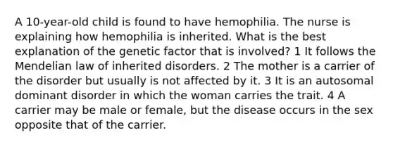 A 10-year-old child is found to have hemophilia. The nurse is explaining how hemophilia is inherited. What is the best explanation of the genetic factor that is involved? 1 It follows the Mendelian law of inherited disorders. 2 The mother is a carrier of the disorder but usually is not affected by it. 3 It is an autosomal dominant disorder in which the woman carries the trait. 4 A carrier may be male or female, but the disease occurs in the sex opposite that of the carrier.