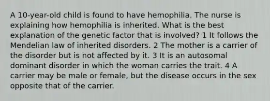 A 10-year-old child is found to have hemophilia. The nurse is explaining how hemophilia is inherited. What is the best explanation of the genetic factor that is involved? 1 It follows the Mendelian law of inherited disorders. 2 The mother is a carrier of the disorder but is not affected by it. 3 It is an autosomal dominant disorder in which the woman carries the trait. 4 A carrier may be male or female, but the disease occurs in the sex opposite that of the carrier.