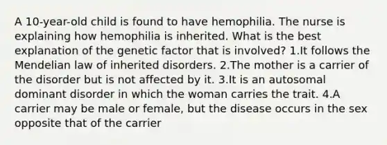 A 10-year-old child is found to have hemophilia. The nurse is explaining how hemophilia is inherited. What is the best explanation of the genetic factor that is involved? 1.It follows the Mendelian law of inherited disorders. 2.The mother is a carrier of the disorder but is not affected by it. 3.It is an autosomal dominant disorder in which the woman carries the trait. 4.A carrier may be male or female, but the disease occurs in the sex opposite that of the carrier