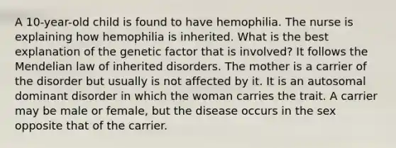 A 10-year-old child is found to have hemophilia. The nurse is explaining how hemophilia is inherited. What is the best explanation of the genetic factor that is involved? It follows the Mendelian law of inherited disorders. The mother is a carrier of the disorder but usually is not affected by it. It is an autosomal dominant disorder in which the woman carries the trait. A carrier may be male or female, but the disease occurs in the sex opposite that of the carrier.