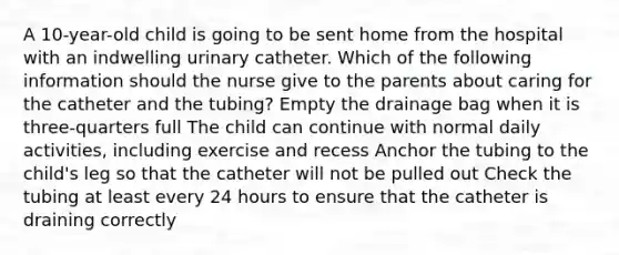 A 10-year-old child is going to be sent home from the hospital with an indwelling urinary catheter. Which of the following information should the nurse give to the parents about caring for the catheter and the tubing? Empty the drainage bag when it is three-quarters full The child can continue with normal daily activities, including exercise and recess Anchor the tubing to the child's leg so that the catheter will not be pulled out Check the tubing at least every 24 hours to ensure that the catheter is draining correctly