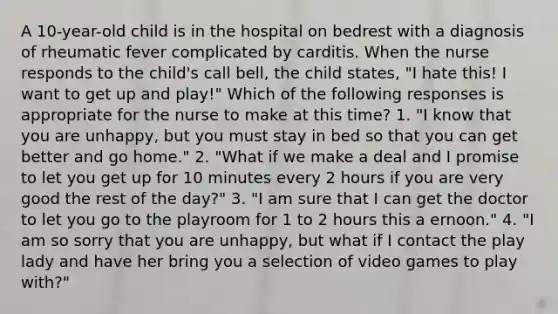 A 10-year-old child is in the hospital on bedrest with a diagnosis of rheumatic fever complicated by carditis. When the nurse responds to the child's call bell, the child states, "I hate this! I want to get up and play!" Which of the following responses is appropriate for the nurse to make at this time? 1. "I know that you are unhappy, but you must stay in bed so that you can get better and go home." 2. "What if we make a deal and I promise to let you get up for 10 minutes every 2 hours if you are very good the rest of the day?" 3. "I am sure that I can get the doctor to let you go to the playroom for 1 to 2 hours this a ernoon." 4. "I am so sorry that you are unhappy, but what if I contact the play lady and have her bring you a selection of video games to play with?"