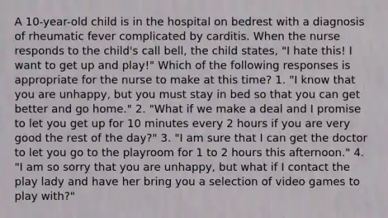 A 10-year-old child is in the hospital on bedrest with a diagnosis of rheumatic fever complicated by carditis. When the nurse responds to the child's call bell, the child states, "I hate this! I want to get up and play!" Which of the following responses is appropriate for the nurse to make at this time? 1. "I know that you are unhappy, but you must stay in bed so that you can get better and go home." 2. "What if we make a deal and I promise to let you get up for 10 minutes every 2 hours if you are very good the rest of the day?" 3. "I am sure that I can get the doctor to let you go to the playroom for 1 to 2 hours this afternoon." 4. "I am so sorry that you are unhappy, but what if I contact the play lady and have her bring you a selection of video games to play with?"