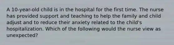 A 10-year-old child is in the hospital for the first time. The nurse has provided support and teaching to help the family and child adjust and to reduce their anxiety related to the child's hospitalization. Which of the following would the nurse view as unexpected?