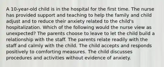 A 10-year-old child is in the hospital for the first time. The nurse has provided support and teaching to help the family and child adjust and to reduce their anxiety related to the child's hospitalization. Which of the following would the nurse view as unexpected? The parents choose to leave to let the child build a relationship with the staff. The parents relate readily with the staff and calmly with the child. The child accepts and responds positively to comforting measures. The child discusses procedures and activities without evidence of anxiety.